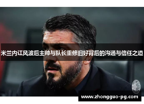 米兰内讧风波后主帅与队长重修旧好背后的沟通与信任之道 米兰内讧风波后主帅与队长重修旧好背后的沟通与信任之道