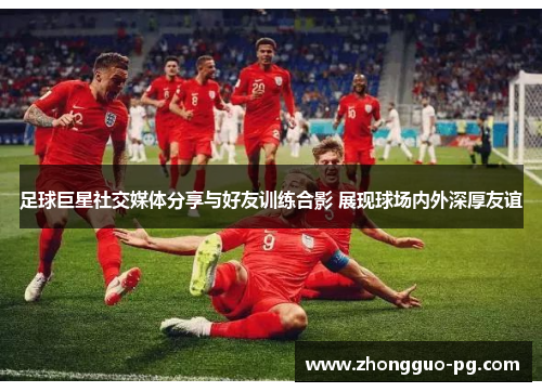 足球巨星社交媒体分享与好友训练合影 展现球场内外深厚友谊 足球巨星社交媒体分享与好友训练合影 展现球场内外深厚友谊