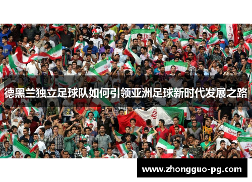 德黑兰独立足球队如何引领亚洲足球新时代发展之路 德黑兰独立足球队如何引领亚洲足球新时代发展之路