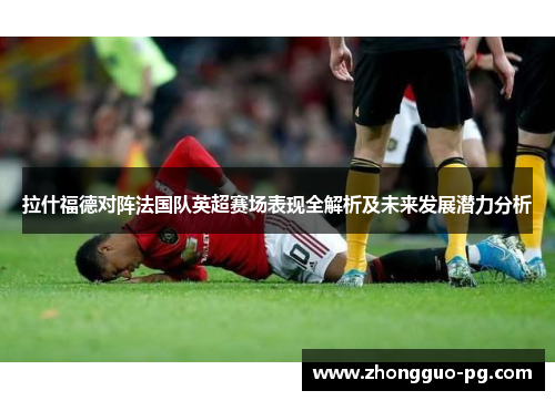 拉什福德对阵法国队英超赛场表现全解析及未来发展潜力分析