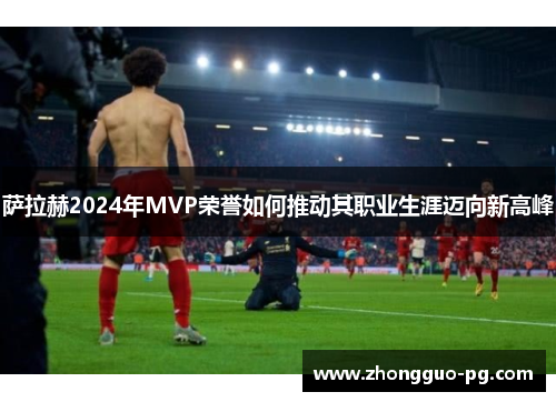 萨拉赫2024年MVP荣誉如何推动其职业生涯迈向新高峰