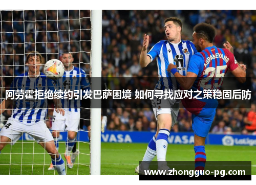 阿劳霍拒绝续约引发巴萨困境 如何寻找应对之策稳固后防 阿劳霍拒绝续约引发巴萨困境 如何寻找应对之策稳固后防